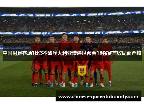 中国男足客场1比3不敌澳大利亚遭遇世预赛18强赛首败局面严峻 中国男足客场1比3不敌澳大利亚遭遇世预赛18强赛首败局面严峻