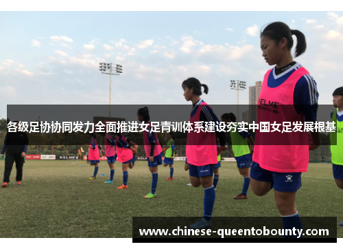 各级足协协同发力全面推进女足青训体系建设夯实中国女足发展根基 各级足协协同发力全面推进女足青训体系建设夯实中国女足发展根基